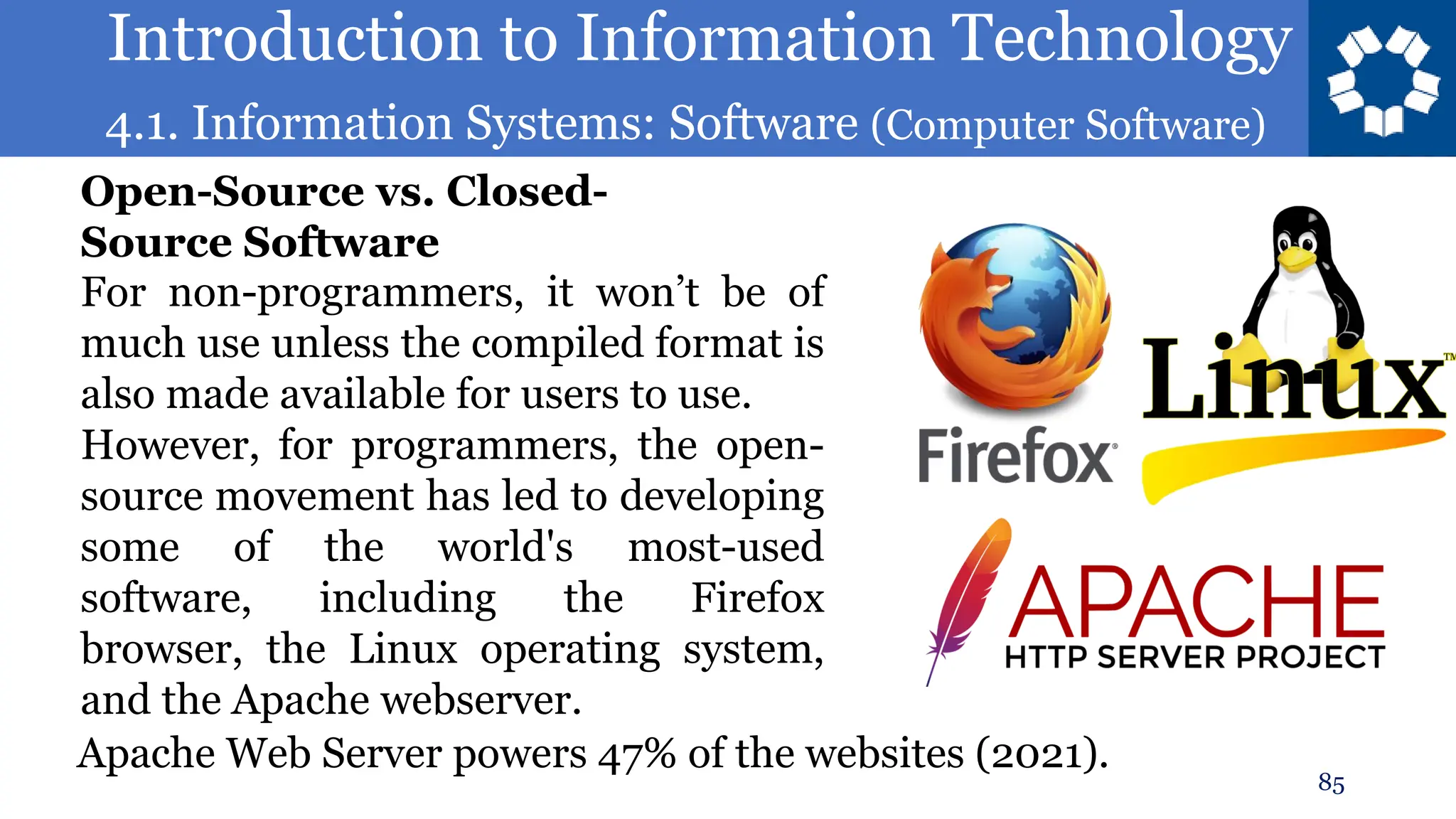 Introduction to Information Technology
4.1. Information Systems: Software (Computer Software)
85
For non-programmers, it won’t be of
much use unless the compiled format is
also made available for users to use.
However, for programmers, the open-
source movement has led to developing
some of the world's most-used
software, including the Firefox
browser, the Linux operating system,
and the Apache webserver.
Open-Source vs. Closed-
Source Software
Apache Web Server powers 47% of the websites (2021).
 