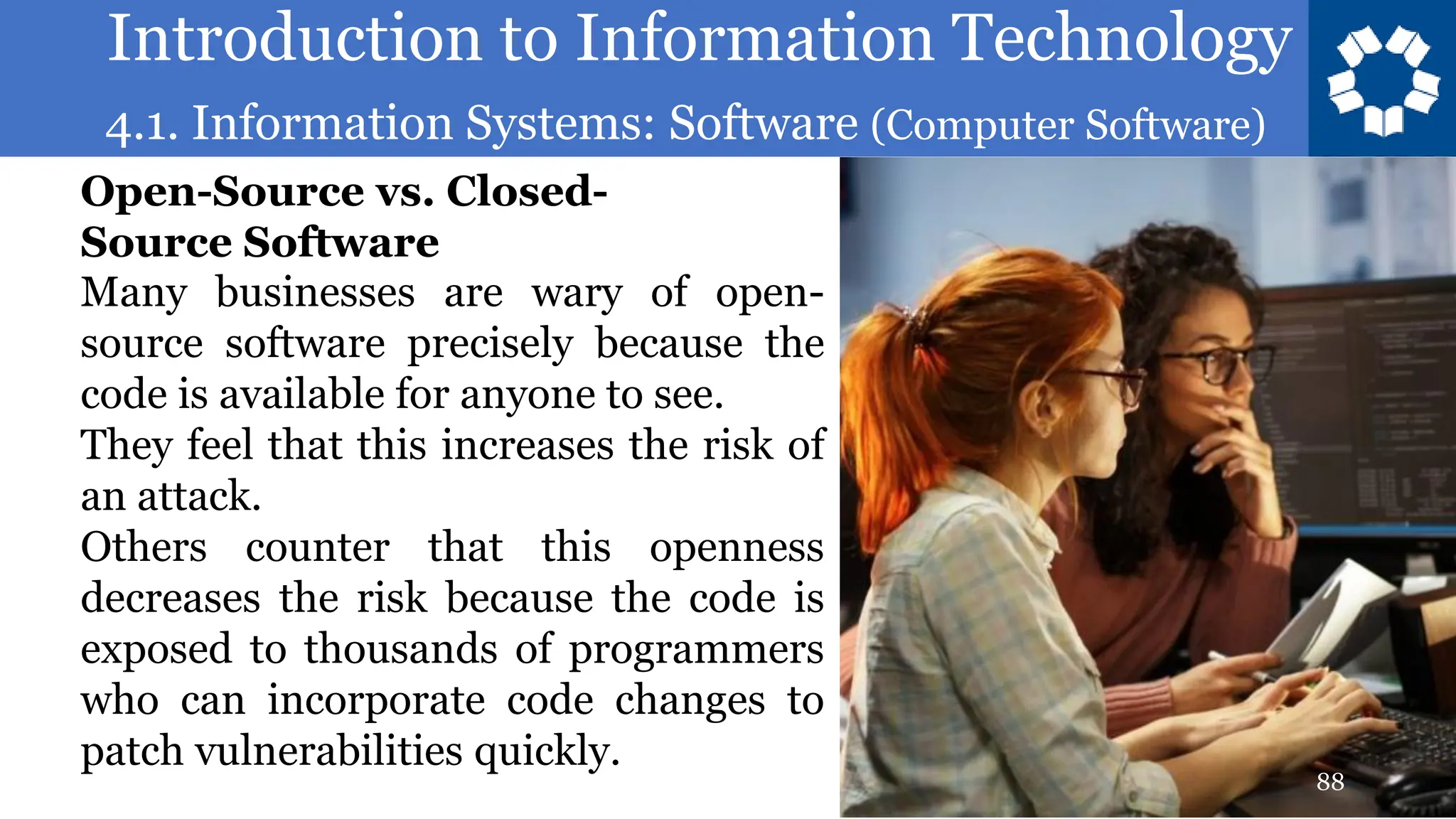 Introduction to Information Technology
4.1. Information Systems: Software (Computer Software)
88
Many businesses are wary of open-
source software precisely because the
code is available for anyone to see.
They feel that this increases the risk of
an attack.
Others counter that this openness
decreases the risk because the code is
exposed to thousands of programmers
who can incorporate code changes to
patch vulnerabilities quickly.
Open-Source vs. Closed-
Source Software
 