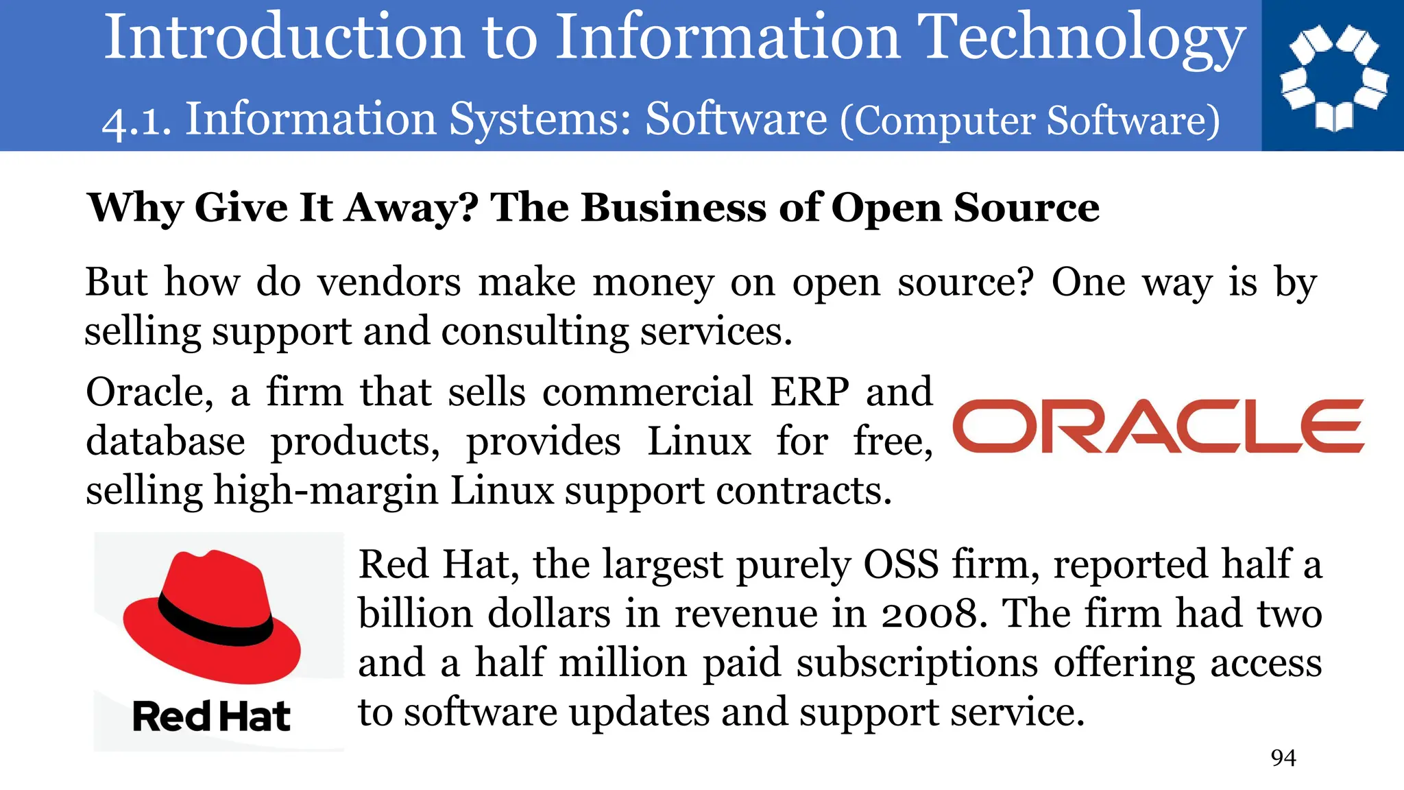 Introduction to Information Technology
4.1. Information Systems: Software (Computer Software)
94
But how do vendors make money on open source? One way is by
selling support and consulting services.
Why Give It Away? The Business of Open Source
Oracle, a firm that sells commercial ERP and
database products, provides Linux for free,
selling high-margin Linux support contracts.
Red Hat, the largest purely OSS firm, reported half a
billion dollars in revenue in 2008. The firm had two
and a half million paid subscriptions offering access
to software updates and support service.
 