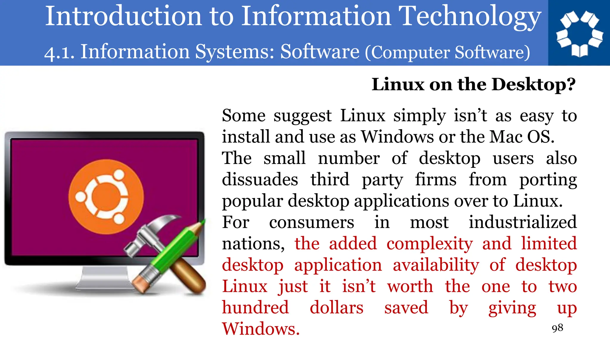 Introduction to Information Technology
4.1. Information Systems: Software (Computer Software)
98
Some suggest Linux simply isn’t as easy to
install and use as Windows or the Mac OS.
The small number of desktop users also
dissuades third party firms from porting
popular desktop applications over to Linux.
For consumers in most industrialized
nations, the added complexity and limited
desktop application availability of desktop
Linux just it isn’t worth the one to two
hundred dollars saved by giving up
Windows.
Linux on the Desktop?
 