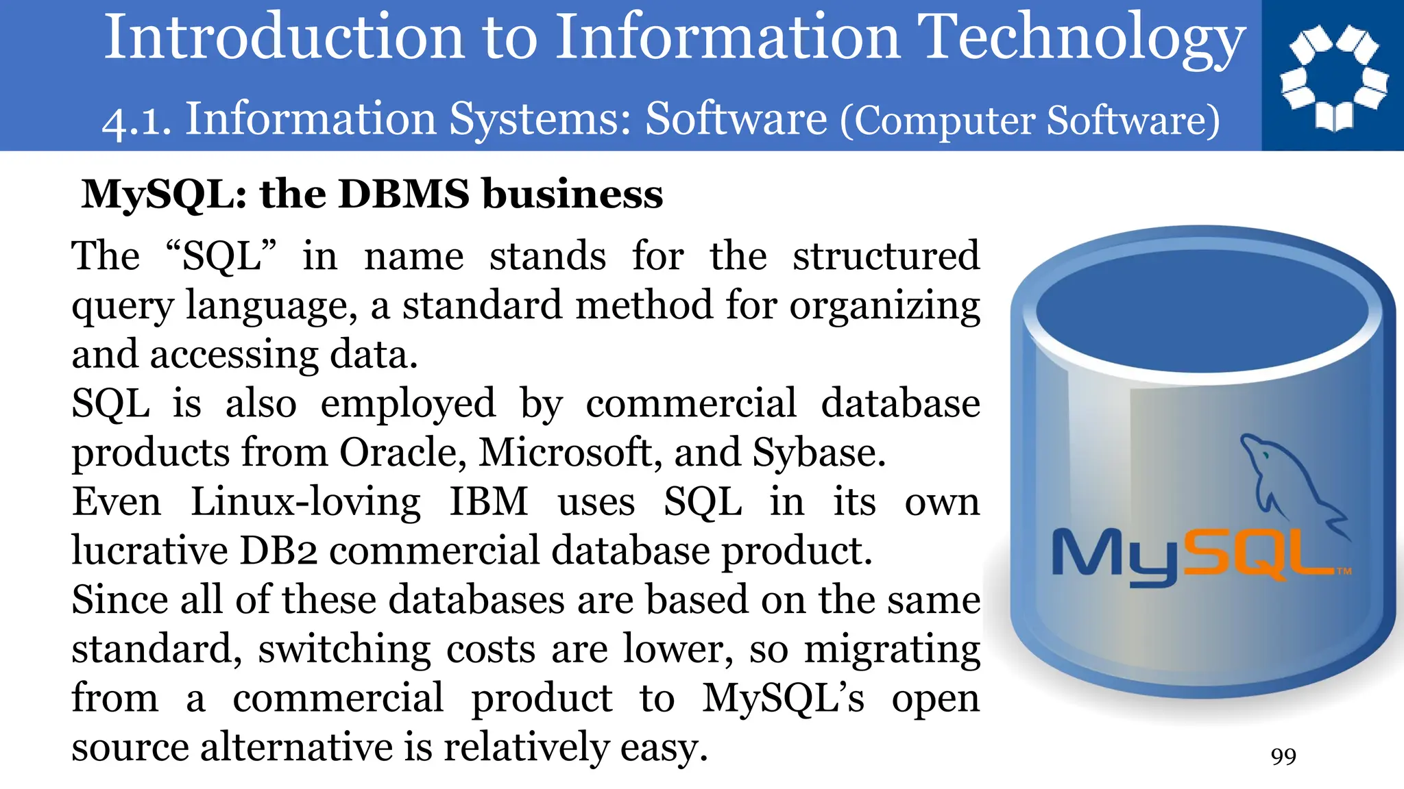Introduction to Information Technology
4.1. Information Systems: Software (Computer Software)
99
The “SQL” in name stands for the structured
query language, a standard method for organizing
and accessing data.
SQL is also employed by commercial database
products from Oracle, Microsoft, and Sybase.
Even Linux-loving IBM uses SQL in its own
lucrative DB2 commercial database product.
Since all of these databases are based on the same
standard, switching costs are lower, so migrating
from a commercial product to MySQL’s open
source alternative is relatively easy.
MySQL: the DBMS business
 