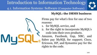 Introduction to Information Technology
4.1. Information Systems: Software (Computer Software)
100
Firms pay for what’s free for one of two
reasons:
1. for MySQL service, and
2. for the right to incorporate MySQL’s
code into their own products.
Amazon, Facebook, Gap, NBC, and
Sabre pay MySQL for support; Cisco,
Ericsson, HP, and Symantec pay for the
rights to the code.
MySQL: the DBMS business
 