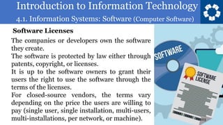 Introduction to Information Technology
4.1. Information Systems: Software (Computer Software)
103
The companies or developers own the software
they create.
The software is protected by law either through
patents, copyright, or licenses.
It is up to the software owners to grant their
users the right to use the software through the
terms of the licenses.
For closed-source vendors, the terms vary
depending on the price the users are willing to
pay (single user, single installation, multi-users,
multi-installations, per network, or machine).
Software Licenses
 