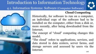 Introduction to Information Technology
4.1. Information Systems: Software (Computer Software)
106
Historically, for software to run on a computer,
an individual copy of the software had to be
installed on the computer, either from a disk or,
more recently, after being downloaded from the
Internet.
The concept of “cloud” computing changes this
model.
“The cloud” refers to applications, services, and
data stored in data centers, server farms, and
storage servers and accessed by users via the
Internet.
Cloud Computing
 