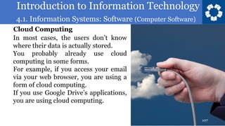 Introduction to Information Technology
4.1. Information Systems: Software (Computer Software)
107
In most cases, the users don’t know
where their data is actually stored.
You probably already use cloud
computing in some forms.
For example, if you access your email
via your web browser, you are using a
form of cloud computing.
If you use Google Drive’s applications,
you are using cloud computing.
Cloud Computing
 