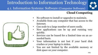 Introduction to Information Technology
4.1. Information Systems: Software (Computer Software)
109
• No software to install or upgrades to maintain.
• Available from any computer that has access to the
Internet.
• Can scale to a large number of users easily.
• New applications can be up and running very
quickly.
• Services can be leased for a limited time on an as-
needed basis.
• Your information is not lost if your hard disk
crashes or your laptop is stolen.
• You are not limited by the available memory or
disk space on your computer.
Cloud Computing
 
