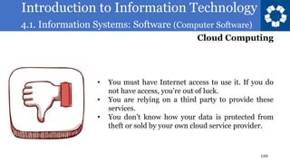 Introduction to Information Technology
4.1. Information Systems: Software (Computer Software)
110
• You must have Internet access to use it. If you do
not have access, you’re out of luck.
• You are relying on a third party to provide these
services.
• You don’t know how your data is protected from
theft or sold by your own cloud service provider.
Cloud Computing
 