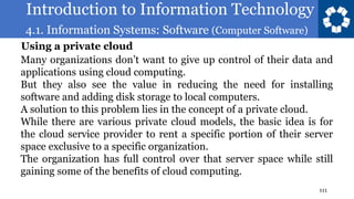 Introduction to Information Technology
4.1. Information Systems: Software (Computer Software)
111
Many organizations don’t want to give up control of their data and
applications using cloud computing.
But they also see the value in reducing the need for installing
software and adding disk storage to local computers.
A solution to this problem lies in the concept of a private cloud.
While there are various private cloud models, the basic idea is for
the cloud service provider to rent a specific portion of their server
space exclusive to a specific organization.
The organization has full control over that server space while still
gaining some of the benefits of cloud computing.
Using a private cloud
 