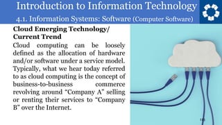 Introduction to Information Technology
4.1. Information Systems: Software (Computer Software)
113
Cloud computing can be loosely
defined as the allocation of hardware
and/or software under a service model.
Typically, what we hear today referred
to as cloud computing is the concept of
business-to-business commerce
revolving around “Company A” selling
or renting their services to “Company
B” over the Internet.
Cloud Emerging Technology/
Current Trend
 