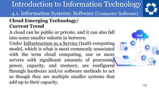 Introduction to Information Technology
4.1. Information Systems: Software (Computer Software)
114
A cloud can be public or private, and it can also fall
into some smaller subsets in between.
Under Infrastructure as a Service (IaaS) computing
model, which is what is most commonly associated
with the term cloud computing, one or more
servers with significant amounts of processing
power, capacity, and memory, are configured
through hardware and/or software methods to act
as though they are multiple smaller systems that
add up to their capacity.
Cloud Emerging Technology/
Current Trend
 