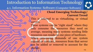 Introduction to Information Technology
4.1. Information Systems: Software (Computer Software)
115
This is referred to as virtualizing, or virtual
servers.
These systems can be “right sized” where they
only consume the resources they need on
average, meaning many systems needing little
resources can reside on one piece of hardware.
When processing demands of one system
expand or contract, resources from that server
can be added or removed to account for the
change.
Cloud Emerging Technology/
Current Trend
 