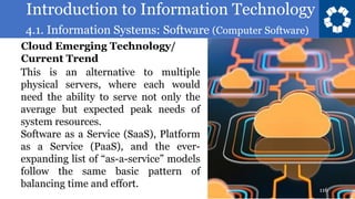 Introduction to Information Technology
4.1. Information Systems: Software (Computer Software)
116
This is an alternative to multiple
physical servers, where each would
need the ability to serve not only the
average but expected peak needs of
system resources.
Software as a Service (SaaS), Platform
as a Service (PaaS), and the ever-
expanding list of “as-a-service” models
follow the same basic pattern of
balancing time and effort.
Cloud Emerging Technology/
Current Trend
 