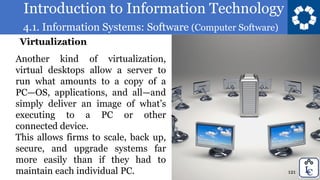 Introduction to Information Technology
4.1. Information Systems: Software (Computer Software)
121
Another kind of virtualization,
virtual desktops allow a server to
run what amounts to a copy of a
PC—OS, applications, and all—and
simply deliver an image of what’s
executing to a PC or other
connected device.
This allows firms to scale, back up,
secure, and upgrade systems far
more easily than if they had to
maintain each individual PC.
Virtualization
 
