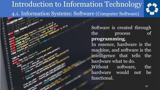 Introduction to Information Technology
4.1. Information Systems: Software (Computer Software)
12
Software is created through
the process of
programming.
In essence, hardware is the
machine, and software is the
intelligence that tells the
hardware what to do.
Without software, the
hardware would not be
functional.
 