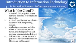 Introduction to Information Technology
4.1. Information Systems: Software (Computer Software)
127
What is “the Cloud”?
1. a network that is spread across
multiple locations or even around
the world.
2. a virtual machine that simulates a
computer with an operating
system.
3. applications, services, and data
stored in data centers, server
farms, and storage servers and
accessed by users via the Internet
4. Software that provide users of a
particular network with access to
files stored on the server
 
