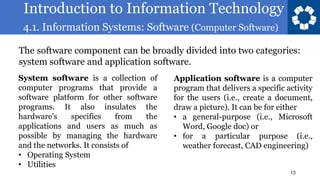 Introduction to Information Technology
4.1. Information Systems: Software (Computer Software)
13
The software component can be broadly divided into two categories:
system software and application software.
System software is a collection of
computer programs that provide a
software platform for other software
programs. It also insulates the
hardware's specifics from the
applications and users as much as
possible by managing the hardware
and the networks. It consists of
• Operating System
• Utilities
Application software is a computer
program that delivers a specific activity
for the users (i.e., create a document,
draw a picture). It can be for either
• a general-purpose (i.e., Microsoft
Word, Google doc) or
• for a particular purpose (i.e.,
weather forecast, CAD engineering)
 