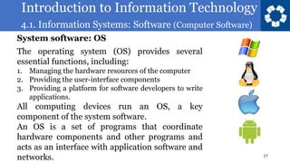 Introduction to Information Technology
4.1. Information Systems: Software (Computer Software)
17
The operating system (OS) provides several
essential functions, including:
1. Managing the hardware resources of the computer
2. Providing the user-interface components
3. Providing a platform for software developers to write
applications.
All computing devices run an OS, a key
component of the system software.
An OS is a set of programs that coordinate
hardware components and other programs and
acts as an interface with application software and
networks.
System software: OS
 