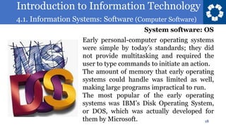Introduction to Information Technology
4.1. Information Systems: Software (Computer Software)
18
Early personal-computer operating systems
were simple by today’s standards; they did
not provide multitasking and required the
user to type commands to initiate an action.
The amount of memory that early operating
systems could handle was limited as well,
making large programs impractical to run.
The most popular of the early operating
systems was IBM’s Disk Operating System,
or DOS, which was actually developed for
them by Microsoft.
System software: OS
 