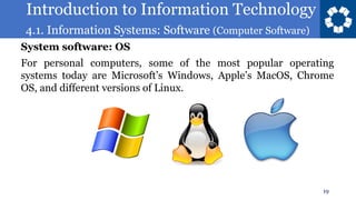 Introduction to Information Technology
4.1. Information Systems: Software (Computer Software)
19
For personal computers, some of the most popular operating
systems today are Microsoft’s Windows, Apple’s MacOS, Chrome
OS, and different versions of Linux.
System software: OS
 