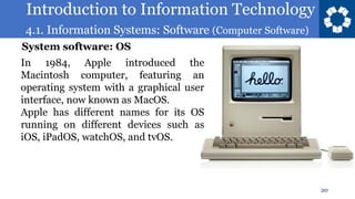 Introduction to Information Technology
4.1. Information Systems: Software (Computer Software)
20
In 1984, Apple introduced the
Macintosh computer, featuring an
operating system with a graphical user
interface, now known as MacOS.
Apple has different names for its OS
running on different devices such as
iOS, iPadOS, watchOS, and tvOS.
System software: OS
 
