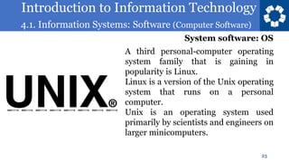 Introduction to Information Technology
4.1. Information Systems: Software (Computer Software)
23
A third personal-computer operating
system family that is gaining in
popularity is Linux.
Linux is a version of the Unix operating
system that runs on a personal
computer.
Unix is an operating system used
primarily by scientists and engineers on
larger minicomputers.
System software: OS
 