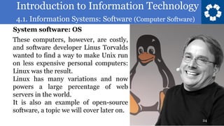 Introduction to Information Technology
4.1. Information Systems: Software (Computer Software)
24
These computers, however, are costly,
and software developer Linus Torvalds
wanted to find a way to make Unix run
on less expensive personal computers:
Linux was the result.
Linux has many variations and now
powers a large percentage of web
servers in the world.
It is also an example of open-source
software, a topic we will cover later on.
System software: OS
 