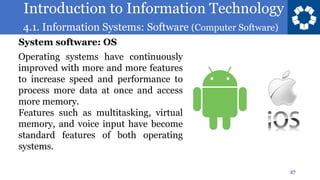 Introduction to Information Technology
4.1. Information Systems: Software (Computer Software)
27
Operating systems have continuously
improved with more and more features
to increase speed and performance to
process more data at once and access
more memory.
Features such as multitasking, virtual
memory, and voice input have become
standard features of both operating
systems.
System software: OS
 