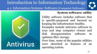 Introduction to Information Technology
4.1. Information Systems: Software (Computer Software)
30
Utility software includes software that
is specific-purposed and focused on
keeping the infrastructure healthy.
Examples include antivirus software to
scan and stop computer viruses and
disk desegmentation software to
optimize files' storage.
Over time, some of the popular utilities
were absorbed as features of an
operating system.
System software: utility
 