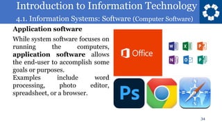 Introduction to Information Technology
4.1. Information Systems: Software (Computer Software)
34
While system software focuses on
running the computers,
application software allows
the end-user to accomplish some
goals or purposes.
Examples include word
processing, photo editor,
spreadsheet, or a browser.
Application software
 