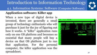 Introduction to Information Technology
4.1. Information Systems: Software (Computer Software)
36
When a new type of digital device is
invented, there are generally a small
group of technology enthusiasts who will
purchase it just for the joy of figuring out
how it works. A “killer” application runs
only on one OS platform and becomes so
essential that many people will buy a
device on that OS platform just to run
that application. For the personal
computer, the killer application was the
spreadsheet.
Application software: Killer app
 