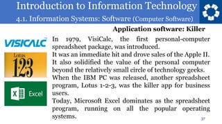 Introduction to Information Technology
4.1. Information Systems: Software (Computer Software)
37
In 1979, VisiCalc, the first personal-computer
spreadsheet package, was introduced.
It was an immediate hit and drove sales of the Apple II.
It also solidified the value of the personal computer
beyond the relatively small circle of technology geeks.
When the IBM PC was released, another spreadsheet
program, Lotus 1-2-3, was the killer app for business
users.
Today, Microsoft Excel dominates as the spreadsheet
program, running on all the popular operating
systems.
Application software: Killer
 