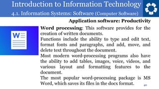 Introduction to Information Technology
4.1. Information Systems: Software (Computer Software)
40
Word processing: This software provides for the
creation of written documents.
Functions include the ability to type and edit text,
format fonts and paragraphs, and add, move, and
delete text throughout the document.
Most modern word-processing programs also have
the ability to add tables, images, voice, videos, and
various layout and formatting features to the
document.
The most popular word-processing package is MS
Word, which saves its files in the docx format.
Application software: Productivity
 