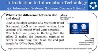 Introduction to Information Technology
4.1. Information Systems: Software (Computer Software)
42
.doc is the older version of a Microsoft Word
Document. docX is the newer version, form
versions of Microsoft Word 2007 onwards.
Now before you jump in thinking that the
added X makes the document extreme or
better in some way, that X on the end just
stands for ‘Office Open XML’.
What is the difference between doc
and docx?
https://www.simuldocs.com/blog/whats-the-difference-between-doc-and-docx-files-in-microsoft-word
 
