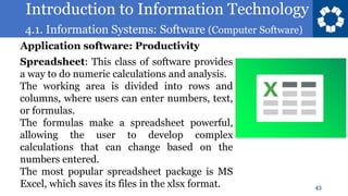 Introduction to Information Technology
4.1. Information Systems: Software (Computer Software)
43
Spreadsheet: This class of software provides
a way to do numeric calculations and analysis.
The working area is divided into rows and
columns, where users can enter numbers, text,
or formulas.
The formulas make a spreadsheet powerful,
allowing the user to develop complex
calculations that can change based on the
numbers entered.
The most popular spreadsheet package is MS
Excel, which saves its files in the xlsx format.
Application software: Productivity
 