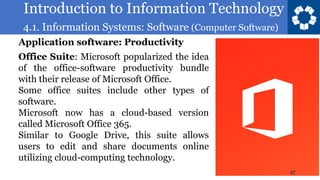 Introduction to Information Technology
4.1. Information Systems: Software (Computer Software)
47
Office Suite: Microsoft popularized the idea
of the office-software productivity bundle
with their release of Microsoft Office.
Some office suites include other types of
software.
Microsoft now has a cloud-based version
called Microsoft Office 365.
Similar to Google Drive, this suite allows
users to edit and share documents online
utilizing cloud-computing technology.
Application software: Productivity
 