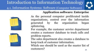 Introduction to Information Technology
4.1. Information Systems: Software (Computer Software)
49
As the personal computer proliferated inside
organizations, control over the information
generated by the organization began
splintering.
For example, the customer service department
creates a customer database to track calls and
problem reports.
The sales department also creates a database to
keep track of customer information.
Which one should be used as the master list of
customers?
Application software: Enterprise
 