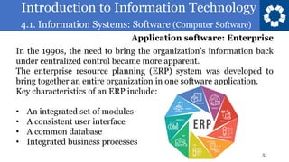 Introduction to Information Technology
4.1. Information Systems: Software (Computer Software)
51
In the 1990s, the need to bring the organization’s information back
under centralized control became more apparent.
The enterprise resource planning (ERP) system was developed to
bring together an entire organization in one software application.
Key characteristics of an ERP include:
• An integrated set of modules
• A consistent user interface
• A common database
• Integrated business processes
Application software: Enterprise
 