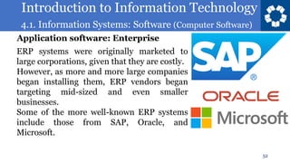Introduction to Information Technology
4.1. Information Systems: Software (Computer Software)
52
ERP systems were originally marketed to
large corporations, given that they are costly.
However, as more and more large companies
began installing them, ERP vendors began
targeting mid-sized and even smaller
businesses.
Some of the more well-known ERP systems
include those from SAP, Oracle, and
Microsoft.
Application software: Enterprise
 