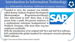 Introduction to Information Technology
4.1. Information Systems: Software (Computer Software)
53
Founded in 1972, the company was initially
called System Analysis Program Development
(Systemanalyse Programmentwicklung),
later abbreviated to SAP. Since then, it has
grown from a small, five-person endeavor to
a multinational enterprise headquartered in
Walldorf, Germany, with more than 105,000
employees worldwide.
With the introduction of its original SAP R/2 and SAP R/3 software,
SAP established the global standard for enterprise resource planning
(ERP) software.
https://www.sap.com/about/company/what-is-sap.html
 