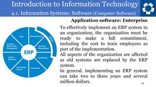 Introduction to Information Technology
4.1. Information Systems: Software (Computer Software)
54
To effectively implement an ERP system in
an organization, the organization must be
ready to make a full commitment,
including the cost to train employees as
part of the implementation.
All aspects of the organization are affected
as old systems are replaced by the ERP
system.
In general, implementing an ERP system
can take two to three years and several
million dollars.
Application software: Enterprise
 
