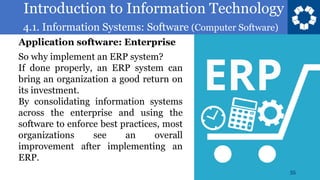 Introduction to Information Technology
4.1. Information Systems: Software (Computer Software)
55
So why implement an ERP system?
If done properly, an ERP system can
bring an organization a good return on
its investment.
By consolidating information systems
across the enterprise and using the
software to enforce best practices, most
organizations see an overall
improvement after implementing an
ERP.
Application software: Enterprise
 