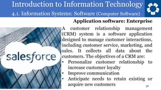 Introduction to Information Technology
4.1. Information Systems: Software (Computer Software)
56
A customer relationship management
(CRM) system is a software application
designed to manage customer interactions,
including customer service, marketing, and
sales. It collects all data about the
customers. The objectives of a CRM are:
• Personalize customer relationship to
increase customer loyalty
• Improve communication
• Anticipate needs to retain existing or
acquire new customers
Application software: Enterprise
 
