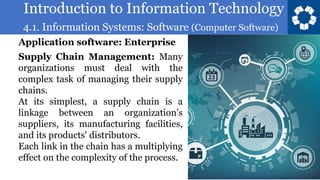 Introduction to Information Technology
4.1. Information Systems: Software (Computer Software)
58
Supply Chain Management: Many
organizations must deal with the
complex task of managing their supply
chains.
At its simplest, a supply chain is a
linkage between an organization’s
suppliers, its manufacturing facilities,
and its products' distributors.
Each link in the chain has a multiplying
effect on the complexity of the process.
Application software: Enterprise
 