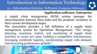 Introduction to Information Technology
4.1. Information Systems: Software (Computer Software)
61
A supply chain management (SCM) system manages the
interconnection between these links and the products' inventory in
their various development stages.
The Association provides a full definition of a supply chain
management system for Operations Management: “The design,
planning, execution, control, and monitoring of supply chain
activities to create net value, building a competitive infrastructure,
leveraging worldwide logistics, synchronizing supply with demand,
and measuring performance globally.”
Application software: Enterprise
 