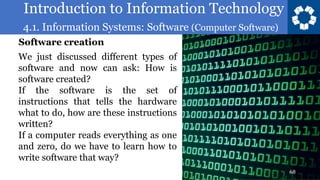 Introduction to Information Technology
4.1. Information Systems: Software (Computer Software)
68
We just discussed different types of
software and now can ask: How is
software created?
If the software is the set of
instructions that tells the hardware
what to do, how are these instructions
written?
If a computer reads everything as one
and zero, do we have to learn how to
write software that way?
Software creation
 