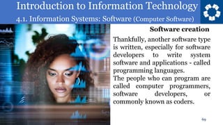 Introduction to Information Technology
4.1. Information Systems: Software (Computer Software)
69
Thankfully, another software type
is written, especially for software
developers to write system
software and applications - called
programming languages.
The people who can program are
called computer programmers,
software developers, or
commonly known as coders.
Software creation
 