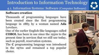 Introduction to Information Technology
4.1. Information Systems: Software (Computer Software)
74
Thousands of programming languages have
been created since the first programming
language in 1883 by a woman named Ada
Lovelace.
One of the earlier English-like languages called
COBOL has been in use since the 1950s to the
present time in services that we still use today,
such as payroll, reservation systems.
The C programming language was introduced
in the 1970s and remained a top popular
choice.
Software creation
 