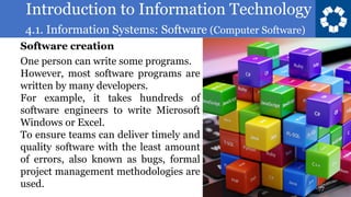 Introduction to Information Technology
4.1. Information Systems: Software (Computer Software)
77
One person can write some programs.
However, most software programs are
written by many developers.
For example, it takes hundreds of
software engineers to write Microsoft
Windows or Excel.
To ensure teams can deliver timely and
quality software with the least amount
of errors, also known as bugs, formal
project management methodologies are
used.
Software creation
 