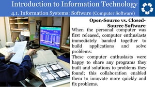 Introduction to Information Technology
4.1. Information Systems: Software (Computer Software)
82
When the personal computer was
first released, computer enthusiasts
immediately banded together to
build applications and solve
problems.
These computer enthusiasts were
happy to share any programs they
built and solutions to problems they
found; this collaboration enabled
them to innovate more quickly and
fix problems.
Open-Source vs. Closed-
Source Software
 