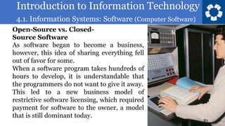 Introduction to Information Technology
4.1. Information Systems: Software (Computer Software)
83
As software began to become a business,
however, this idea of sharing everything fell
out of favor for some.
When a software program takes hundreds of
hours to develop, it is understandable that
the programmers do not want to give it away.
This led to a new business model of
restrictive software licensing, which required
payment for software to the owner, a model
that is still dominant today.
Open-Source vs. Closed-
Source Software
 